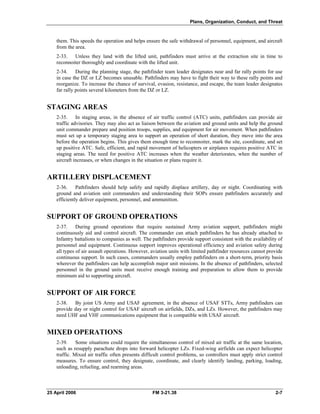 Plans, Organization, Conduct, and Threat
them. This speeds the operation and helps ensure the safe withdrawal of personnel, equipment, and aircraft
from the area.
2-33. Unless they land with the lifted unit, pathfinders must arrive at the extraction site in time to
reconnoiter thoroughly and coordinate with the lifted unit.
2-34. During the planning stage, the pathfinder team leader designates near and far rally points for use
in case the DZ or LZ becomes unusable. Pathfinders may have to fight their way to these rally points and
reorganize. To increase the chance of survival, evasion, resistance, and escape, the team leader designates
far rally points several kilometers from the DZ or LZ.
STAGING AREAS
2-35. In staging areas, in the absence of air traffic control (ATC) units, pathfinders can provide air
traffic advisories. They may also act as liaison between the aviation and ground units and help the ground
unit commander prepare and position troops, supplies, and equipment for air movement. When pathfinders
must set up a temporary staging area to support an operation of short duration, they move into the area
before the operation begins. This gives them enough time to reconnoiter, mark the site, coordinate, and set
up positive ATC. Safe, efficient, and rapid movement of helicopters or airplanes requires positive ATC in
staging areas. The need for positive ATC increases when the weather deteriorates, when the number of
aircraft increases, or when changes in the situation or plans require it.
ARTILLERY DISPLACEMENT
2-36. Pathfinders should help safely and rapidly displace artillery, day or night. Coordinating with
ground and aviation unit commanders and understanding their SOPs ensure pathfinders accurately and
efficiently deliver equipment, personnel, and ammunition.
SUPPORT OF GROUND OPERATIONS
2-37. During ground operations that require sustained Army aviation support, pathfinders might
continuously aid and control aircraft. The commander can attach pathfinders he has already attached to
Infantry battalions to companies as well. The pathfinders provide support consistent with the availability of
personnel and equipment. Continuous support improves operational efficiency and aviation safety during
all types of air assault operations. However, aviation units with limited pathfinder resources cannot provide
continuous support. In such cases, commanders usually employ pathfinders on a short-term, priority basis
wherever the pathfinders can help accomplish major unit missions. In the absence of pathfinders, selected
personnel in the ground units must receive enough training and preparation to allow them to provide
minimum aid to supporting aircraft.
SUPPORT OF AIR FORCE
2-38. By joint US Army and USAF agreement, in the absence of USAF STTs, Army pathfinders can
provide day or night control for USAF aircraft on airfields, DZs, and LZs. However, the pathfinders may
need UHF and VHF communications equipment that is compatible with USAF aircraft.
MIXED OPERATIONS
2-39. Some situations could require the simultaneous control of mixed air traffic at the same location,
such as resupply parachute drops into forward helicopter LZs. Fixed-wing airfields can expect helicopter
traffic. Mixed air traffic often presents difficult control problems, so controllers must apply strict control
measures. To ensure control, they designate, coordinate, and clearly identify landing, parking, loading,
unloading, refueling, and rearming areas.
25 April 2006 FM 3-21.38 2-7
 