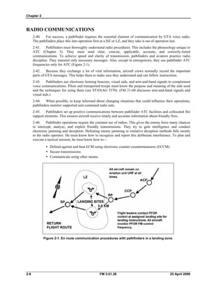 Chapter 2
RADIO COMMUNICATIONS
2-40. For success, a pathfinder requires the essential element of communication by GTA voice radio.
The pathfinders place this into operation first at a DZ or LZ, and they take it out of operation last.
2-41. Pathfinders must thoroughly understand radio procedures. This includes the phraseology unique to
ATC (Chapter 3). They must send clear, concise, applicable, accurate, and correctly-timed
communications. To achieve speed and clarity of transmission, pathfinders and aviators practice radio
discipline. They transmit only necessary messages. Also, except in emergencies, they use pathfinder ATC
frequencies only for ATC (Figure 2-1).
2-42. Because they exchange a lot of vital information, aircraft crews normally record the important
parts of GTA messages. This helps them to make sure they understand and can follow instructions.
2-43. Pathfinders use electronic homing beacons, visual aids, and arm-and-hand signals to complement
voice communications. Pilots and transported troops must know the purpose and meaning of the aids used
and the techniques for using them (see STANAG 3570). (FM 21-60 discusses arm-and-hand signals and
visual aids.)
2-44. When possible, to keep informed about changing situations that could influence their operations,
pathfinders monitor supported unit command radio nets.
2-45. Pathfinders set up positive communications between pathfinder ATC facilities and collocated fire
support elements. This ensures aircraft receive timely and accurate information about friendly fires.
2-46. Pathfinder operations require the constant use of radios. This gives the enemy force many chances
to intercept, analyze, and exploit friendly transmissions. They try to gain intelligence and conduct
electronic jamming and deception. Defeating enemy jamming or imitative deception methods falls mostly
to the radio operator. He must know how to recognize and report this deliberate interference. To plan and
execute a tactical mission, he must know how to—
•  Defend against and beat ECM using electronic counter-countermeasures (ECCM).
y Secure transmissions.
•  Communicate using other means.
Figure 2-1. En route communication procedures with pathfinders in a landing zone.
2-8 FM 3-21.38 25 April 2006
 