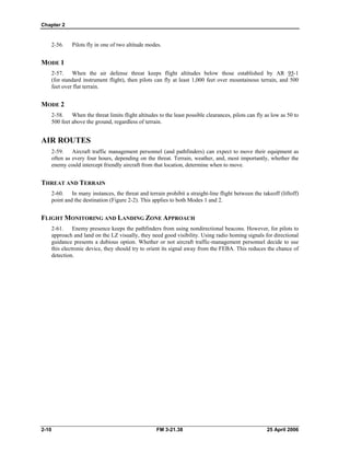 Chapter 2
2-56. Pilots fly in one of two altitude modes.
MODE 1
2-57. When the air defense threat keeps flight altitudes below those established by AR 95-1
(for standard instrument flight), then pilots can fly at least 1,000 feet over mountainous terrain, and 500
feet over flat terrain.
MODE 2
2-58. When the threat limits flight altitudes to the least possible clearances, pilots can fly as low as 50 to
500 feet above the ground, regardless of terrain.
AIR ROUTES
2-59. Aircraft traffic management personnel (and pathfinders) can expect to move their equipment as
often as every four hours, depending on the threat. Terrain, weather, and, most importantly, whether the
enemy could intercept friendly aircraft from that location, determine when to move.
THREAT AND TERRAIN
2-60. In many instances, the threat and terrain prohibit a straight-line flight between the takeoff (liftoff)
point and the destination (Figure 2-2). This applies to both Modes 1 and 2.
FLIGHT MONITORING AND LANDING ZONE APPROACH
2-61. Enemy presence keeps the pathfinders from using nondirectional beacons. However, for pilots to
approach and land on the LZ visually, they need good visibility. Using radio homing signals for directional
guidance presents a dubious option. Whether or not aircraft traffic-management personnel decide to use
this electronic device, they should try to orient its signal away from the FEBA. This reduces the chance of
detection.
2-10 FM 3-21.38 25 April 2006
 
