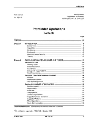 *FM 3-21.38
Field Manual Headquarters
No. 3-21.38 Department of the Army
Washington, DC, 25 April 2006
Pathfinder Operations 

Contents 

Page
PREFACE............................................................................................................................................ viii 

INTRODUCTION.......................................................................................................1-1
Chapter 1
Employment .........................................................................................................1-1

Capabilities...........................................................................................................1-2

Limitations ............................................................................................................1-2

Equipment ............................................................................................................1-2

Communications Security ....................................................................................1-5

Training ................................................................................................................1-5

Chapter 2 PLANS, ORGANIZATION, CONDUCT, AND THREAT...........................................2-1

Section I. PLANS .....................................................................................................2-1

Warning Order......................................................................................................2-1

Initial Preparations................................................................................................2-1

Coordination.........................................................................................................2-2

Linkup with Supported Unit ..................................................................................2-4

Final Preparations ................................................................................................2-4

Section II. ORGANIZATION FOR COMBAT...........................................................2-4

Insertion................................................................................................................2-4

Overland Movement.............................................................................................2-5

Stay-Behind Operation.........................................................................................2-6

Section III. CONDUCT OF OPERATIONS ..............................................................2-6

Daylight Assault....................................................................................................2-6

Night Assault ........................................................................................................2-6

Extraction .............................................................................................................2-6

Staging Areas.......................................................................................................2-7

Artillery Displacement ..........................................................................................2-7

Support of Ground Operations.............................................................................2-7

Support of Air Force .............................................................................................2-7

Mixed Operations .................................................................................................2-7

Radio Communications........................................................................................2-8

Distribution Restriction: Approved for public release; distribution is unlimited.
*This publication supersedes FM 3-21.38, 1 October 2002.
25 April 2006 FM 3-21.38 i
 