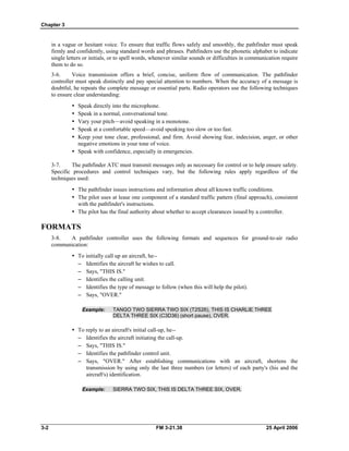 Chapter 3
in a vague or hesitant voice. To ensure that traffic flows safely and smoothly, the pathfinder must speak
firmly and confidently, using standard words and phrases. Pathfinders use the phonetic alphabet to indicate
single letters or initials, or to spell words, whenever similar sounds or difficulties in communication require
them to do so.
3-6. Voice transmission offers a brief, concise, uniform flow of communication. The pathfinder
controller must speak distinctly and pay special attention to numbers. When the accuracy of a message is
doubtful, he repeats the complete message or essential parts. Radio operators use the following techniques
to ensure clear understanding:
•	 Speak directly into the microphone.
•	 Speak in a normal, conversational tone.
•	 Vary your pitch—avoid speaking in a monotone.
•	 Speak at a comfortable speed—avoid speaking too slow or too fast.
•	 Keep your tone clear, professional, and firm. Avoid showing fear, indecision, anger, or other
negative emotions in your tone of voice.
•	 Speak with confidence, especially in emergencies.
3-7. The pathfinder ATC must transmit messages only as necessary for control or to help ensure safety.
Specific procedures and control techniques vary, but the following rules apply regardless of the
techniques used:
•	 The pathfinder issues instructions and information about all known traffic conditions.
•	 The pilot uses at lease one component of a standard traffic pattern (final approach), consistent
with the pathfinder's instructions.
•	 The pilot has the final authority about whether to accept clearances issued by a controller.
FORMATS
3-8. A pathfinder controller uses the following formats and sequences for ground-to-air radio
communication:
•	 To initially call up an aircraft, he--
– 	 Identifies the aircraft he wishes to call.
– 	 Says, "THIS IS."
– 	 Identifies the calling unit.
– 	 Identifies the type of message to follow (when this will help the pilot).
– 	 Says, "OVER."
Example: 	 TANGO TWO SIERRA TWO SIX (T2S26), THIS IS CHARLIE THREE
DELTA THREE SIX (C3D36) (short pause), OVER.
•	 To reply to an aircraft's initial call-up, he--
– 	 Identifies the aircraft initiating the call-up.
– 	 Says, "THIS IS."
– 	 Identifies the pathfinder control unit.
– 	 Says, "OVER." After establishing communications with an aircraft, shortens the
transmission by using only the last three numbers (or letters) of each party's (his and the
aircraft's) identification.
Example: 	 SIERRA TWO SIX, THIS IS DELTA THREE SIX, OVER.
3-2 	 FM 3-21.38 25 April 2006
 