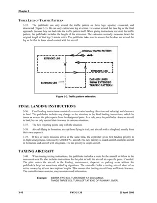 Chapter 3
THREE LEGS OF TRAFFIC PATTERN
3-35. The pathfinder can only extend the traffic pattern on three legs: upwind, crosswind, and
downwind (Figure 3-3). He can only extend one leg at a time. He cannot extend the base leg or the final
approach, because they run back into the traffic pattern itself. When giving instructions to extend the traffic
pattern, the pathfinder includes the length of the extension. The extension normally measures twice the
original length of that leg (1 statute mile). The pathfinder takes care to ensure that he does not extend the
leg so far that he loses visual contact with the aircraft.
Figure 3-3. Traffic pattern extension.
FINAL LANDING INSTRUCTIONS
3-36. Final landing instructions consist of a current wind reading (direction and velocity) and clearance
to land. The pathfinder includes any change to the situation in the final landing instructions, which he
issues as soon as the pilot reports from the designated point. As a rule, once the pathfinder clears an aircraft
to land, he can only rescind that clearance in extreme situations.
3-37. The best reporting points vary with the situation.
3-38. Aircraft flying in formation, except those flying in trail, and aircraft with a slingload, usually form
their own approach.
3-39. If two or more missions arrive at the same time, the controller gives first landing priority to
in-flight emergencies, followed by MEDEVAC aircraft. His next priority is coded aircraft, multiple aircraft
in formation, and aircraft with slingloads. His last priority is single aircraft.
TAXIING AIRCRAFT
3-40. When issuing taxiing instructions, the pathfinder includes a route for the aircraft to follow in the
movement area. He also includes instructions for the pilot to hold the aircraft at a specific point, if needed.
The pilot moves the aircraft in the loading, maintenance, dispersal, or parking areas without the
pathfinder's help but sometimes aided by signalmen. The controller holds a taxiing aircraft short of an
active runway by at least two airplane lengths. This ensures that landing aircraft have sufficient clearance.
The controller issues concise, easy-to-understand information.
Example: 	 SIERRA TWO SIX, TURN RIGHT AT SIGNALMAN.
TANGO THREE SIX, TURN LEFT AT END OF RUNWAY, OVER.
3-10 	 FM 3-21.38 25 April 2006
 