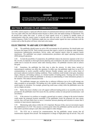 Chapter 3
DANGER
Arriving and departing aircraft with slingloaded cargo must never
fly over personnel, equipment, or other aircraft.
SECTION III. GROUND-TO-AIR COMMUNICATIONS
Air traffic control requires a rapid and efficient means of communication between aircraft and ground stations.
Two-way radio offers the most efficient means because it allows clear and rapid exchange of information. Not
all aircraft have radios that work. A system of visual signals serves as a backup or standby means of
communication when the control center or aircraft radio does not work, or if the aircraft does not have the
control frequency (Table 3-6). Pathfinders might also use colored smoke signals but must coordinate with the
aviation unit so that the pilots will know what each color means.
ELECTRONIC WARFARE ENVIRONMENT
3-46. The pathfinder should expect an active EW environment for all operations. He should make sure
he knows the proper ECCM. These include prowords that signal a switch to an alternate radio frequency,
transmission authentication procedures, brevity codes, and required reports when he suspects enemy
interference. The pathfinder uses proper communications procedures and signal operating instructions
(SOI) during all operations.
3-47. To limit the possibility of compromise, the pathfinder reduces the electronic signature at the LZ or
DZ. For this, he depends on thorough mission planning and coordination. He plans control procedures that
enable him to execute the mission under radio listening silence. All pathfinder missions seek to achieve
this goal.
3-48. Sometimes, the pathfinder has little time to plan the mission. At other times, tactical or
meteorological conditions can affect the operation. In either case, the pathfinder might have to use GTA
communications to resolve possible conflicts between friendly airspace users and to advise them of
previously-unknown restrictive landing conditions. These conditions could include wind gusts, hazardous
slopes, obstacles, soft landing surfaces, or a limited number of landing points. Training and close liaison
with aviation aircrews enable the pathfinder to develop an understanding of what information pertains to
the situation. This reduces transmission time.
3-49. The pathfinder manages any variation due to unknown influences just as he would manage any
other exception to set procedure. The landing site is the variable most subject to change. Many conditions
could require its relocation. For example, ground fog could cause a delay while the pathfinders move the
site to a higher elevation.
3-50. Before they know whether a site will support sufficient landing points or an assembly area for the
ground unit, the pathfinders must first secure the site, and then conduct air and ground reconnaissance and
surveillance.
3-51. If the mission is to reinforce or resupply a ground unit in contact, a change in the tactical situation
could render the proposed location unsuitable. If the pathfinders locate the proposed site near enemy
activity, they will most likely have to move it sometime between planning and execution to ensure that it
continues to meet mission requirements.
3-52. Maintaining radio silence within the LZ is important. Because of this, most air movements require
the establishment of a CCP. This ensures a common point where the pathfinders and the aircraft can refer
their relative positions and give each other time to adjust to other changes.
3-53. The GTA net is reserved for communications, but the pathfinder cannot assume that all
transmissions originate from aircraft. The headquarters in charge of flight plans logs all arrivals. They will
3-12 FM 3-21.38 25 April 2006
 