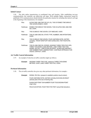 Chapter 3
Initial Contact
3-56. The pilot radios transmissions at coordinated time and location. After establishing two-way
communications, the controller can abbreviate call signs. With multiple flights, instructions issued by
pathfinder GTA communications should identify the particular situation by including that station's call sign
at the beginning of the transmission, for example--
Pilot: 	 ALPHA ONE LIMA ONE SIX (A1L16), THIS IS ROMEO TWO BRAVO
TWO SEVEN (R2B27), OVER.
Pathfinder: 	 ROMEO TWO BRAVO TWO SEVEN, THIS IS ALPHA ONE LIMA ONE
SIX, OVER.
Pilot: 	 THIS IS BRAVO TWO SEVEN, CCP INBOUND, OVER.
Pathfinder: 	 THIS IS LIMA ONE SIX, STATE TYPE, NUMBER, AND INTENTIONS,
OVER.
Pilot: 	 THIS IS BRAVO TWO SEVEN, FOUR UNIFORM HOTEL SIXTIES
(UH-60s), TROOP DROP-OFF AND SLINGLOAD, FOR YOUR SITE,
OVER.
Pathfinder: 	 THIS IS LIMA ONE SIX, ROGER, HEADING THREE-TWO-FIVE (325),
THREE THOUSAND (3,000) METERS. LAND THREE TWO FIVE,
SIGNAL ON CALL, LAND ECHELON RIGHT, SLINGLOAD AIRCRAFT
USE NUMBER FOUR LANDING POINT, CONTINUE APPROACH FOR
VISUAL CONTACT, OVER.
Air Traffic Control Information
3-57. An example of what the air traffic controller might say follows:
Example: 	 HEADING THREE TWO FIVE, (distance) THREE THOUSAND
METERS, OVER. LAND THREE TWO FIVE, OVER.
Pertinent Information
3-58. The air traffic controller also gives any other pertinent information, for example--
Example: SIGNAL ON CALL (prepare to establish positive visual contact).
FOUR UNIFORM HOTEL SIXTIES (UH-60s) IN ECHELON RIGHT
(advises pilot of the size of landing site).
SLINGLOAD POINT ON NUMBER FOUR TOUCHDOWN POINT
(night only).
FIELD ELEVATION, FOUR TWO FIVE FEET (actual field elevation).
3-14 	 FM 3-21.38 25 April 2006
 