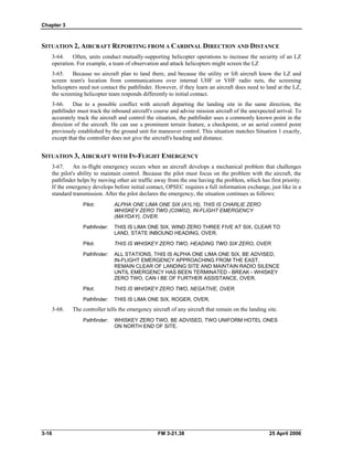 Chapter 3
SITUATION 2, AIRCRAFT REPORTING FROM A CARDINAL DIRECTION AND DISTANCE
3-64. Often, units conduct mutually-supporting helicopter operations to increase the security of an LZ
operation. For example, a team of observation and attack helicopters might screen the LZ
3-65. Because no aircraft plan to land there, and because the utility or lift aircraft know the LZ and
screen team's location from communications over internal UHF or VHF radio nets, the screening
helicopters need not contact the pathfinder. However, if they learn an aircraft does need to land at the LZ,
the screening helicopter team responds differently to initial contact.
3-66. Due to a possible conflict with aircraft departing the landing site in the same direction, the
pathfinder must track the inbound aircraft's course and advise mission aircraft of the unexpected arrival. To
accurately track the aircraft and control the situation, the pathfinder uses a commonly known point in the
direction of the aircraft. He can use a prominent terrain feature, a checkpoint, or an aerial control point
previously established by the ground unit for maneuver control. This situation matches Situation 1 exactly,
except that the controller does not give the aircraft's heading and distance.
SITUATION 3, AIRCRAFT WITH IN-FLIGHT EMERGENCY
3-67. An in-flight emergency occurs when an aircraft develops a mechanical problem that challenges
the pilot's ability to maintain control. Because the pilot must focus on the problem with the aircraft, the
pathfinder helps by moving other air traffic away from the one having the problem, which has first priority.
If the emergency develops before initial contact, OPSEC requires a full information exchange, just like in a
standard transmission. After the pilot declares the emergency, the situation continues as follows:
Pilot: 	 ALPHA ONE LIMA ONE SIX (A1L16), THIS IS CHARLIE ZERO
WHISKEY ZERO TWO (C0W02), IN-FLIGHT EMERGENCY
(MAYDAY), OVER.
Pathfinder: 	 THIS IS LIMA ONE SIX, WIND ZERO THREE FIVE AT SIX, CLEAR TO
LAND, STATE INBOUND HEADING, OVER.
Pilot: 	 THIS IS WHISKEY ZERO TWO, HEADING TWO SIX ZERO, OVER.
Pathfinder: 	 ALL STATIONS, THIS IS ALPHA ONE LIMA ONE SIX, BE ADVISED,
IN-FLIGHT EMERGENCY APPROACHING FROM THE EAST,
REMAIN CLEAR OF LANDING SITE AND MAINTAIN RADIO SILENCE
UNTIL EMERGENCY HAS BEEN TERMINATED - BREAK - WHISKEY
ZERO TWO, CAN I BE OF FURTHER ASSISTANCE, OVER.
Pilot: 	 THIS IS WHISKEY ZERO TWO, NEGATIVE, OVER.
Pathfinder: 	 THIS IS LIMA ONE SIX, ROGER, OVER.
3-68. The controller tells the emergency aircraft of any aircraft that remain on the landing site.
Pathfinder: 	 WHISKEY ZERO TWO, BE ADVISED, TWO UNIFORM HOTEL ONES
ON NORTH END OF SITE.
3-16 	 FM 3-21.38 25 April 2006
 