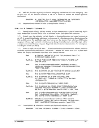 Air Traffic Control
3-69. Only the pilot who originally declared the emergency can terminate that same emergency. Once
the pilot does so, the pathfinder transmits a net call to inform all stations that normal operations
can continue.
Pathfinder: 	 ALL STATIONS, THIS IS ALPHA ONE LIMA ONE SIX, EMERGENCY
HAS TERMINATED, I CAN ACCEPT TRAFFIC, OVER.
3-70. Departure instructions are the same as those given for Situation 1.
SITUATION 4, DISORIENTED AIRCRAFT
3-71. During limited visibility, adverse weather, in-flight emergencies or, when he has no map, a pilot
might not know the location of the LZ. Also, he might not see any easily-identifiable land point.
3-72. In such cases, the pathfinder can help the pilot by directing him either to a known location or to
the LZ. At terrain flight altitudes, and in some environments, the pilot might experience disorientation of as
little as 200 meters. The pathfinder might hear but not see the aircraft. Pilots who have FM homing
equipment onboard might use that to orient themselves during the initial contact, without having to ask for
a long or short count. Because it requires the ground station to increase transmissions, FM homing risks
loss of signal security (SIGSEC).
3-73. In this example, an aircraft at the CCP cannot establish voice communication with the pathfinder
due to low altitude or radio interference. Knowing the LZ location, but unsure of the exact location of the
landing site, the pilot continues his flight closer to the center of the zone.
Pilot: 	 ALPHA ONE LIMA ONE SIX (A1L16), THIS IS CHARLIE TWO ECHO
THREE FOUR (C2E34), OVER.
Pathfinder: 	 CHARLIE TWO ECHO THREE FOUR, THIS IS ALPHA ONE LIMA
ONE SIX, OVER.
Pilot: 	 THIS IS ECHO THREE FOUR, FOUR UNIFORM HOTEL ONES
(UH-1s) ARE INBOUND FOR LANDING, REQUEST NAVIGATIONAL
ASSISTANCE, OVER.
Pathfinder: 	 THIS IS LIMA ONE SIX, DO YOU HAVE FM HOMING CAPABILITY?
Pilot: 	 THIS IS ECHO THREE FOUR, AFFIRMATIVE, OVER.
Pathfinder: 	 THIS IS LIMA ONE SIX, SHORT COUNT FOLLOWS:
1-2-3-4-5-5-4-3-2-1. END SHORT COUNT, STATE INBOUND
HEADING, OVER.
Pilot: 	 THIS IS ECHO THREE FOUR, SAY AGAIN, OVER.
Pathfinder: 	 THIS IS LIMA ONE SIX, ROGER, ORBIT PRESENT LOCATION,
DESCRIBE PROMINENT TERRAIN FEATURES, STATE LAST
KNOWN LOCATION, HEADING, AND DISTANCE FLOWN, OVER.
Pilot: 	 THIS IS ECHO THREE FOUR, CCP HEADING THREE SIX ZERO,
TWO THOUSAND METERS, I SEE A THREE-ACRE POND WITH
DAM ON THE SOUTH, ORIENTED EAST-WEST, OVER.
Pathfinder: 	 (Plots the course correction and continues with the standard
transmission.) THIS IS LIMA ONE SIX, HEADING TWO NINE ZERO,
EIGHT HUNDRED METERS, (gives advisories if any), OVER.
3-74. The standard ATC information continues as in Situation 1 and ends with—
Pathfinder: DESCRIBE PROMINENT TERRAIN FEATURES EN ROUTE, OVER.
25 April 2006 	 FM 3-21.38 3-17
 