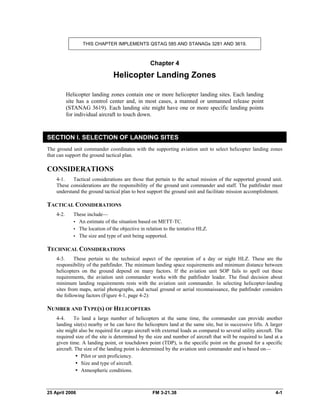 THIS CHAPTER IMPLEMENTS QSTAG 585 AND STANAGs 3281 AND 3619.
Chapter 4
Helicopter Landing Zones
Helicopter landing zones contain one or more helicopter landing sites. Each landing
site has a control center and, in most cases, a manned or unmanned release point
(STANAG 3619). Each landing site might have one or more specific landing points
for individual aircraft to touch down.
SECTION I. SELECTION OF LANDING SITES
The ground unit commander coordinates with the supporting aviation unit to select helicopter landing zones
that can support the ground tactical plan.
CONSIDERATIONS
4-1. Tactical considerations are those that pertain to the actual mission of the supported ground unit.
These considerations are the responsibility of the ground unit commander and staff. The pathfinder must
understand the ground tactical plan to best support the ground unit and facilitate mission accomplishment.
TACTICAL CONSIDERATIONS
4-2. These include—
•  An estimate of the situation based on METT-TC.
•  The location of the objective in relation to the tentative HLZ.
•  The size and type of unit being supported.
TECHNICAL CONSIDERATIONS
4-3. These pertain to the technical aspect of the operation of a day or night HLZ. These are the
responsibility of the pathfinder. The minimum landing space requirements and minimum distance between
helicopters on the ground depend on many factors. If the aviation unit SOP fails to spell out these
requirements, the aviation unit commander works with the pathfinder leader. The final decision about
minimum landing requirements rests with the aviation unit commander. In selecting helicopter-landing
sites from maps, aerial photographs, and actual ground or aerial reconnaissance, the pathfinder considers
the following factors (Figure 4-1, page 4-2):
NUMBER AND TYPE(S) OF HELICOPTERS
4-4. To land a large number of helicopters at the same time, the commander can provide another
landing site(s) nearby or he can have the helicopters land at the same site, but in successive lifts. A larger
site might also be required for cargo aircraft with external loads as compared to several utility aircraft. The
required size of the site is determined by the size and number of aircraft that will be required to land at a
given time. A landing point, or touchdown point (TDP), is the specific point on the ground for a specific
aircraft. The size of the landing point is determined by the aviation unit commander and is based on—
•  Pilot or unit proficiency.
•  Size and type of aircraft.
y Atmospheric conditions.
25 April 2006 FM 3-21.38 4-1
 