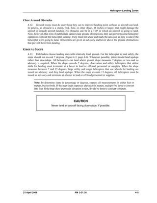 Helicopter Landing Zones
Clear Around Obstacles
4-12. Ground troops must do everything they can to improve landing point surfaces so aircraft can land.
In general, an obstacle is a stump, rock, hole, or other object, 18 inches or larger, that might damage the
aircraft or impede aircraft landing. No obstacles can be in a TDP in which an aircraft is going to land.
Note, however, that even if pathfinders cannot clear ground obstructions, they can perform some helicopter
operations without the helicopter landing. They must still clear and mark the area just as they would if the
helicopter were going to land. Helicopters are given an advisory and hover above the ground obstructions
that prevent them from landing.
GROUND SLOPE
4-13. Pathfinders choose landing sites with relatively level ground. For the helicopter to land safely, the
slope should not exceed 7 degrees (Figure 4-3, page 4-6). Whenever possible, pilots should land upslope
rather than downslope. All helicopters can land where ground slope measures 7 degrees or less and no
advisory is required. When the slope exceeds 7 degrees, observation and utility helicopters that utilize
skids for landing must terminate at a hover to load or off-load personnel or supplies. When the slope
measures between 7 and 15 degrees, large utility and cargo helicopters that use wheels for landing are
issued an advisory, and they land upslope. When the slope exceeds 15 degrees, all helicopters must be
issued an advisory and terminate at a hover to load or off-load personnel or supplies.
Note: To determine slope in percentage or degrees, express all measurements in either feet or
meters, but not both. If the map sheet expresses elevation in meters, multiply by three to convert
into feet. If the map sheet expresses elevation in feet, divide by three to convert to meters.
CAUTION
Never land an aircraft facing downslope, if possible.
25 April 2006 FM 3-21.38 4-5
 