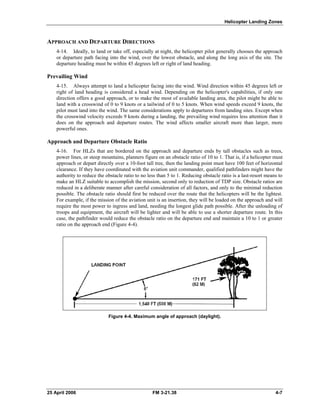 Helicopter Landing Zones
APPROACH AND DEPARTURE DIRECTIONS
4-14. Ideally, to land or take off, especially at night, the helicopter pilot generally chooses the approach
or departure path facing into the wind, over the lowest obstacle, and along the long axis of the site. The
departure heading must be within 45 degrees left or right of land heading.
Prevailing Wind
4-15. Always attempt to land a helicopter facing into the wind. Wind direction within 45 degrees left or
right of land heading is considered a head wind. Depending on the helicopter's capabilities, if only one
direction offers a good approach, or to make the most of available landing area, the pilot might be able to
land with a crosswind of 0 to 9 knots or a tailwind of 0 to 5 knots. When wind speeds exceed 9 knots, the
pilot must land into the wind. The same considerations apply to departures from landing sites. Except when
the crosswind velocity exceeds 9 knots during a landing, the prevailing wind requires less attention than it
does on the approach and departure routes. The wind affects smaller aircraft more than larger, more
powerful ones.
Approach and Departure Obstacle Ratio
4-16. For HLZs that are bordered on the approach and departure ends by tall obstacles such as trees,
power lines, or steep mountains, planners figure on an obstacle ratio of 10 to 1. That is, if a helicopter must
approach or depart directly over a 10-foot tall tree, then the landing point must have 100 feet of horizontal
clearance. If they have coordinated with the aviation unit commander, qualified pathfinders might have the
authority to reduce the obstacle ratio to no less than 5 to 1. Reducing obstacle ratio is a last-resort means to
make an HLZ suitable to accomplish the mission, second only to reduction of TDP size. Obstacle ratios are
reduced in a deliberate manner after careful consideration of all factors, and only to the minimal reduction
possible. The obstacle ratio should first be reduced over the route that the helicopters will be the lightest.
For example, if the mission of the aviation unit is an insertion, they will be loaded on the approach and will
require the most power to ingress and land, needing the longest glide path possible. After the unloading of
troops and equipment, the aircraft will be lighter and will be able to use a shorter departure route. In this
case, the pathfinder would reduce the obstacle ratio on the departure end and maintain a 10 to 1 or greater
ratio on the approach end (Figure 4-4).
Figure 4-4. Maximum angle of approach (daylight).
25 April 2006 FM 3-21.38 4-7
 
