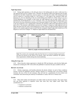 Helicopter Landing Zones
Night Operations
4-19. During night operations, as the pilot gets closer to the landing point, he needs a wider area for a
safe approach than just the 16-degree sector. Therefore, the minimum width of the approach and exit path,
illustrated by the darker shaded area, must be equal to or wider than the width of the landing point that
must be cleared to a maximum height of 2 feet (Figure 4-1). The length of the minimum width area,
dimension X, will vary depending on the size of the landing point (Table 4-2). Follow along as we use a
UH-60 Blackhawk as an example to help clarify the night approach and exit path criteria. Table 4-1
identified the UH-60 Blackhawk as a size 3 helicopter. Next, you must determine the landing point area
that must be free from obstructions and grass cut to maximum height of 2 feet. Figure 4-2 shows 50 meters
as the area needed for a size 3 landing point. Therefore, the minimum width of the night approach and exit
path is 50 m. The minimum width distance intersects the 16-degree V-shaped arc (night approach and exit
path) 180 meters from the center of the landing point. In other words, the night maximum obstruction angle
applies to the complete approach and exit path; both the rectangular-shaped wedge (dark shaded area of the
diagram) as well as the 16-degree "V"-shaped arc (light shaded area and dotted line).
Table 4-2. Length of minimum width area.
Note: The aviation unit commander makes the final decision on minimum landing requirements.
He bases his decision on the effects of air density, slope, and surface conditions. He explains
these requirements verbally during early mission planning.
Along the Long Axis
4-20. Allows the pilot a better opportunity to identify the TDP and obstacles, select the best flight path,
and prevent overflying the TDP. It also allows the pathfinder to maximize the space available in the site.
DENSITY ALTITUDE
4-21. Altitude, temperature, and humidity determine the density altitude. As each of these conditions
increase, aircraft lift capabilities decrease. Planners should try to remember that as the density altitude
increases, the size of the LZ also increases. This will also be a consideration for the aviation unit
commander when determining the authority for Pathfinders to reduce TDP size or obstacle ratio.
LOADS
4-22. When fully loaded, most helicopters can neither climb nor descend vertically. They need a larger
area and better approach or departure routes than when they carry lighter loads. Other load
considerations are—
•  Equipment or personnel.
•  Internal or external load.
25 April 2006 FM 3-21.38 4-9
 