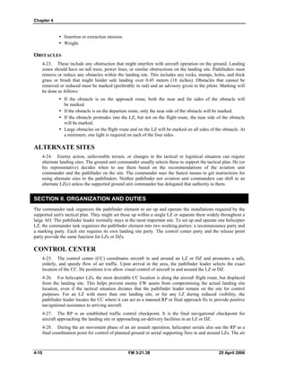 Chapter 4
•	 Insertion or extraction mission.
•	 Weight.
OBSTACLES
4-23. These include any obstruction that might interfere with aircraft operation on the ground. Landing
zones should have no tall trees, power lines, or similar obstructions on the landing site. Pathfinders must
remove or reduce any obstacles within the landing site. This includes any rocks, stumps, holes, and thick
grass or brush that might hinder safe landing over 0.45 meters (18 inches). Obstacles that cannot be
removed or reduced must be marked (preferably in red) and an advisory given to the pilots. Marking will
be done as follows:
•	 If the obstacle is on the approach route, both the near and far sides of the obstacle will
be marked.
•	 If the obstacle is on the departure route, only the near side of the obstacle will be marked.
•	 If the obstacle protrudes into the LZ, but not on the flight route, the near side of the obstacle
will be marked.
•	 Large obstacles on the flight route and on the LZ will be marked on all sides of the obstacle. At
a minimum, one light is required on each of the four sides.
ALTERNATE SITES
4-24. Enemy action, unfavorable terrain, or changes in the tactical or logistical situation can require
alternate landing sites. The ground unit commander usually selects these to support the tactical plan. He (or
his representative) decides when to use them based on the recommendations of the aviation unit
commander and the pathfinder on the site. The commander uses the fastest means to get instructions for
using alternate sites to the pathfinders. Neither pathfinder nor aviation unit commanders can shift to an
alternate LZ(s) unless the supported ground unit commander has delegated that authority to them.
SECTION II. ORGANIZATION AND DUTIES
The commander task organizes the pathfinder element to set up and operate the installations required by the
supported unit's tactical plan. They might set these up within a single LZ or separate them widely throughout a
large AO. The pathfinder leader normally stays at the most important site. To set up and operate one helicopter
LZ, the commander task organizes the pathfinder element into two working parties: a reconnaissance party and
a marking party. Each site requires its own landing site party. The control center party and the release point
party provide the same function for LZs or DZs.
CONTROL CENTER
4-25. The control center (CC) coordinates aircraft in and around an LZ or DZ and promotes a safe,
orderly, and speedy flow of air traffic. Upon arrival in the area, the pathfinder leader selects the exact
location of the CC. He positions it to allow visual control of aircraft in and around the LZ or DZ.
4-26. For helicopter LZs, the most desirable CC location is along the aircraft flight route, but displaced
from the landing site. This helps prevent enemy EW assets from compromising the actual landing site
location, even if the tactical situation dictates that the pathfinder leader remain on the site for control
purposes. For an LZ with more than one landing site, or for any LZ during reduced visibility, the
pathfinder leader locates the CC where it can act as a manned RP or final approach fix to provide positive
navigational assistance to arriving aircraft.
4-27. The RP is an established traffic control checkpoint. It is the final navigational checkpoint for
aircraft approaching the landing site or approaching air-delivery facilities in an LZ or DZ.
4-28. During the air movement phase of an air assault operation, helicopter serials also use the RP as a
final coordination point for control of planned ground or aerial supporting fires in and around LZs. The air
4-10 	 FM 3-21.38 25 April 2006
 
