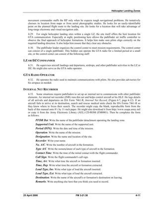 Helicopter Landing Zones
movement commander staffs the RP only when he expects tough navigational problems. He tentatively
chooses its location from maps or from aerial photographic studies. He looks for an easily-identifiable
point on the planned flight route to the landing site. He looks for a location that will take advantage of
long-range electronic and visual navigation aids.
4-29. For single helicopter landing sites within a single LZ, the site itself offers the best location for
GTA communication. Especially at night, positioning here allows the pathfinder air traffic controller to
observe the final approach of helicopter formations. It helps him make sure pilots align correctly on the
required landing direction. It also helps him ensure that they clear any obstacles.
4-30. The pathfinder leader organizes the control center to meet mission requirements. The control center
can consist of a single pathfinder. This Soldier can operate the GTA radio for a limited period at a small
site, or the control center can consist of the following staff:
LZ OR DZ COMMANDER
4-31. He supervises aircraft landings and departures, airdrops, and other pathfinder activities in the LZ or
DZ. He might also serve as the GTA radio operator.
GTA RADIO OPERATOR
4-32. He operates the radio used to maintain communications with pilots. He also provides advisories for
his airspace as needed.
INTERNAL NET RECORDER
4-33. Some situations require pathfinders to set up an internal net to communicate with other pathfinder
elements. An internal net recorder (INR) runs this net and helps control aircraft at his HLZ. He logs details
of all arrivals and departures on DA Form 7461-R, Internal Net Record, (Figure 4-7, page 4-12). If an
aircraft fails to arrive at its destination, search and rescue medical units check the DA Forms 7461-R so
they know where to focus their search. The recorder might copy the blank, reproducible form from the
back of this manual onto 8½ by 11-inch paper. He might also download it from http://www.usapa.army.mil
or copy it from the Army Electronic Library (AEL) CD-ROM (EM0001). Then he completes the form
as follows:
PFDR Det. Write the name of the pathfinder detachment operating the landing zone. 

Supported Unit. Write the name of the supported unit. 

Period (DTG). Write the date and time of the mission.

Operation. Write the name of the mission.

Designation. Write the name and location of the site. 

Recorder. Write your name.

No. A/C. Write the number of aircraft in the formation.

Type A/C. Write the nomenclature of each type of aircraft in the formation. 

Contact Time. Write the time of the initial contact with the flight commander. 

Call Sign. Write the flight commander's call sign.

Time, Arr. Write what time the aircraft or formation inserted. 

Time, Dep. Write what time the aircraft or formation extracted. 

Load Type, Ins. Write what type of load the aircraft inserted. 

Load Type, Ext. Write what type of load the aircraft extracted. 

Destination. Write the name of the aircraft's or formation's destination on leaving. 

Remarks. Write anything else here that you think you need to record. 

25 April 2006 FM 3-21.38 4-11
 