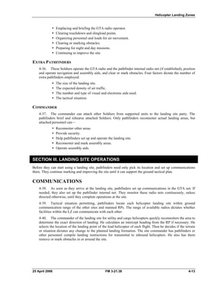 Helicopter Landing Zones
•  Emplacing and briefing the GTA radio operator.
•  Clearing touchdown and slingload points.
•  Organizing personnel and loads for air movement.
•  Clearing or marking obstacles.
•  Preparing for night and day missions.
•  Continuing to improve the site.
EXTRA PATHFINDERS
4-36. These Soldiers operate the GTA radio and the pathfinder internal radio net (if established), position
and operate navigation and assembly aids, and clear or mark obstacles. Four factors dictate the number of
extra pathfinders employed:
•  The size of the landing site.
•  The expected density of air traffic.
•  The number and type of visual and electronic aids used.
•  The tactical situation.
COMMANDER
4-37. The commander can attach other Soldiers from supported units to the landing site party. The
pathfinders brief and rehearse attached Soldiers. Only pathfinders reconnoiter actual landing areas, but
attached personnel can—
•  Reconnoiter other areas.
•  Provide security.
•  Help pathfinders set up and operate the landing site.
•  Reconnoiter and mark assembly areas.
•  Operate assembly aids.
SECTION III. LANDING SITE OPERATIONS
Before they can start using a landing site, pathfinders need only pick its location and set up communications
there. They continue marking and improving the site until it can support the ground tactical plan.
COMMUNICATIONS
4-38. As soon as they arrive at the landing site, pathfinders set up communications in the GTA net. If
needed, they also set up the pathfinder internal net. They monitor these radio nets continuously, unless
directed otherwise, until they complete operations at the site.
4-39. Tactical situation permitting, pathfinders locate each helicopter landing site within ground
communication range of the other sites and manned RPs. The range of available radios dictates whether
facilities within the LZ can communicate with each other.
4-40. The commander of the landing site for utility and cargo helicopters quickly reconnoiters the area to
determine the exact direction of landing. He calculates an intercept heading from the RP if necessary. He
selects the location of the landing point of the lead helicopter of each flight. Then he decides if the terrain
or situation dictates any change to the planned landing formation. The site commander has pathfinders or
other personnel compile landing instructions for transmittal to inbound helicopters. He also has them
remove or mark obstacles in or around the site.
25 April 2006 FM 3-21.38 4-13
 