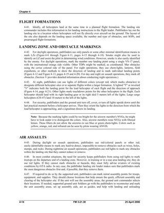 Chapter 4
FLIGHT FORMATIONS
4-41. Ideally, all helicopters land at the same time in a planned flight formation. The landing site
commander includes this information in his landing instructions to the flight leader. Pathfinders lay out the
landing site in a location where helicopters will not fly directly over aircraft on the ground. The layout of
the site also depends on the landing space available, the number and type of obstacles, unit SOPs, and
prearranged flight formations.
LANDING ZONE AND OBSTACLE MARKINGS
4-42. For daylight operations, pathfinders use only panels or some other minimal identification means to
mark LZs (Figure 4-8 through Figure 4-11, pages 4-15 through 4-18). Smoke might also be used to
identify an LZ and assist the pilot in determining wind conditions. However, smoke is also easily identified
by the enemy. For daylight operations, mark the number one landing point using a single VS-17 panel,
with the international orange side visible. Other TDPs might be marked, as coordinated. Mar obstacles
using the cerise colored side of the panel. For night operations, they use chem-lights, lanterns, field
expedients, or other methods to show the direction of landing and to mark individual landing points
(Figure 4-12 and Figure 4-13, pages 4-19 and 4-20). For day and night air assault operations, they mark all
obstacles. (Section V provides detailed information about conducting night operations.)
4-43. At night, pathfinders can use lights of different colors (except red, which marks obstacles) to
designate different helicopter sites or to separate flights within a larger formation. A lighted "T" or inverted
"Y" indicates both the landing point for the lead helicopter of each flight and the direction of approach
(Figure 4-14, page 4-21). Other lights mark touchdown points for the other helicopters in the flight. Each
helicopter should land with its right landing gear or its right skid 5 meters left of the lights. Large cargo
helicopters (CH-47) land 10 meters to the left of the lights.
4-44. For security, pathfinders and the ground unit turn off, cover, or turn all lights upside down until the
last practical moment before a helicopter arrives. Then they orient the lights in the direction from which the
lead helicopter is approaching, and a signalman directs its landing.
Note: Because the marking lights could be too bright for the aircrew member's NVGs, he might
have to look under it to distinguish the colors. Also, aircrew members wear NVGs with filtered
lenses. These filters do not allow the aircrews to see blue or green chem-lights. Colors such as
yellow, orange, red, and infrared can be seen by pilots wearing ANVIS.
AIR ASSAULTS
4-45. During daylight air assault operations, pathfinders use red-colored panels or other red,
easily-identifiable means to mark any hard-to-detect, impossible-to-remove obstacles such as wires, holes,
stumps, and rocks. During nighttime air assault operations, pathfinders use red lights to mark any obstacles
within the landing site that they cannot reduce or remove.
4-46. In most combat situations, the need for security keeps pathfinders from using red lights to mark
treetops on the departure end of a landing zone. However, in training or in a rear area landing site, they do
use red lights. If they cannot mark obstacles or hazards, they must fully advise aviators of existing
conditions by GTA radio. In any case, the pathfinder landing site leader makes sure that pathfinders mark
the most dangerous obstacles first and, if possible, that they remove them.
4-47. If required to do so by the supported unit, pathfinders can mark initial assembly points for troops,
equipment, and supplies. They should choose locations that help ensure the quick, efficient assembly and
clearing of the helicopter site. If the unit will use the assembly areas, the ground unit commander selects
their locations. If needed, supported ground unit Soldiers go with the pathfinders to reconnoiter and mark
the unit assembly areas, set up assembly aids, act as guides, and help with landing and unloading
4-14 FM 3-21.38 25 April 2006
 