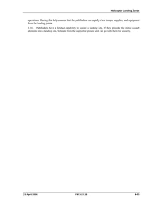 Helicopter Landing Zones
operations. Having this help ensures that the pathfinders can rapidly clear troops, supplies, and equipment
from the landing points.
4-48. Pathfinders have a limited capability to secure a landing site. If they precede the initial assault
elements into a landing site, Soldiers from the supported ground unit can go with them for security.
25 April 2006 FM 3-21.38 4-15
 