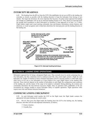 Helicopter Landing Zones
INTERCEPT HEADINGS
4-49. The heading from the RP (or from the CCP if the pathfinders do not use an RP) to the landing site
coincides as closely as possible with the landing direction to keep the helicopter from having to turn
sharply. The larger the formation, the more important this becomes. If a pilot cannot approach the landing
site straight on, pathfinders will set up an intercept heading (Figure 4-15). They choose an intercept point
far enough from touchdown to allow helicopters in formation a final approach of at least 1 to 2 miles.
Flight leaders might need visual steering commands, time and distance information, terrain features, and
electronic or visual navigation aids to help them determine the intercept point and the landing direction at
the landing site.
Figure 4-15. Intercept heading technique.
SECTION IV. LANDING ZONE OPERATIONS
Helicopters approach the LZ along a designated flight route. They normally travel in serials containing four or
five helicopters, but they sometimes travel as platoon-sized lifts. One serial might contain a flight for each
helicopter site. Flights of medium or heavy transport helicopters (CH-47) carrying artillery or other bulk cargo
often arrive at LZs one or two helicopters at a time (Figure 4-16). Later flights follow at the smallest time
intervals. These intervals depend on the number of helicopters in each flight, the configuration and conditions
of the landing site, and the nature of the cargo to be loaded or unloaded. During planning, the aviation unit
commander determines the time between successive flights. Once an operation starts, pathfinders at the site
recommend any changes needed to ensure helicopter safety or expedite operations. Night operations often
require more time and distance between formations.
COMMUNICATIONS CHECKPOINT
4-50. As each helicopter serial reaches the CCP on the flight route, the flight leader contacts the
appropriate helicopter landing site control center.
4-51. The CC then gives the flight leader the heading from the CCP to the landing site, the landing
direction, and other relevant and important information, as follows:
y Enemy situation.
y Friendly fires.
25 April 2006 FM 3-21.38 4-23
 