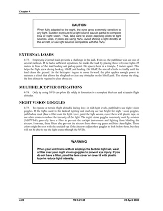Chapter 4
CAUTION
When fully adapted to the night, the eyes grow extremely sensitive to
any light. Sudden exposure to a light source causes partial to complete
loss of night vision. Thus, take care to avoid exposing pilots to light
sources. Also, if pilots are using NVG, avoid shining a light directly at
the aircraft, or use light sources compatible with the NVG.
EXTERNAL LOADS
4-73. Employing external loads presents a challenge in the dark. Even so, the pathfinder can use one of
several methods. If he lacks sufficient signalmen, he marks the load by placing three reference lights 25
meters in front of the load landing and pickup point. He spaces them in a triangle, 5 meters apart. This
helps the flight crew during hookup, liftoff, and landing. On liftoff, the aircraft climbs vertically until the
load clears the ground. As the helicopter begins to move forward, the pilot applies enough power to
maintain a climb that allows the slingload to clear any obstacles on the liftoff path. The shorter the sling,
the less altitude is required to clear obstacles.
MULTIHELICOPTER OPERATIONS
4-74. Only by using NVG can pilots fly safely in formation in a complete blackout and at terrain flight
altitudes.
NIGHT VISION GOGGLES
4-75. To operate at terrain flight altitudes during low- or mid-light levels, pathfinders use night vision
goggles. If the lights used in the tactical lighting and marking are too bright for night vision goggles,
pathfinders must place a filter over the light cover, paint the light covers, cover them with plastic tape, or
use other means to reduce the intensity of the light. The night vision goggles commonly used by aviators
(AN/PVS-8) generally have a filter to prevent the cockpit instruments and lighting from blinding the
aircrew. However, these filters also prevent the aircrew from observing green and blue chem-lights. These
colors might be seen with the unaided eye if the aircrews adjust their goggles to look below them, but they
will not be able to see the light source through the NVDs.
WARNING
When your unit trains with or employs the tactical light set, wear
a filter over your night vision goggles to prevent eye injury. If you
do not have a filter, paint the lens cover or cover it with plastic
tape to reduce light intensity.
4-28 FM 3-21.38 25 April 2006
 