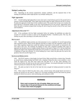 Helicopter Landing Zones
Multiple Landing Sites
4-86. Depending on the mission requirements, climatic conditions, and the expected times of the
landings, the pathfinder leader might decide to use multiple landing sites.
Night Approaches
4-87. Aircraft making night approaches to snow sites need a visual reference point on the ground such as
runway or tactical landing lights. These lights help the pilot judge the angle of descent and rate of closure.
He plans the approach to land short of the touchdown point. This ensures that he does not overshoot the
point and have to decelerate rapidly in the snow cloud produced by his own aircraft. Approaching short
allows the pilot to maintain airspeed after leveling off, and to keep the aircraft in front of the snow cloud
until touchdown.
Adjustment of Inverted "Y"
4-88. If he coordinates with the flight commander before the landing, the pathfinder can adjust his
inverted "Y" forward 10 meters in front of his designated Number 1 touchdown point. This way, the
landing site party takes advantage of all usable areas on the site.
SIGNALMAN
4-89. The pathfinder leader positions any extra personnel to act as signalmen for aircraft approaching
other touchdown points. While aircraft approach and land, he makes sure that signalmen remain in safe
areas. Other signalmen should also control the loading of personnel on the aircraft, as instructed by the
crew chief or the crew. The technique for landing on snow with a slingload resembles other types of
approach, but the pilot hovers at a higher altitude because of the load (A, Figure 4-21). He has a hard time
judging the height of the slingload (the height above the ground) as it nears the snow surface. He relies on
a signalman to keep him informed. To avoid building up a snow cloud, the pilot puts the load on the
ground as fast as he can (B, Figure 4-21).
SLINGLOAD OPERATIONS
4-90. The CH-47 requires a sling length of at least 50 feet. Other aircraft allow a shorter sling. Normally
an aircraft hovers during hookup and liftoff with a slingload. Doing this above snow produces a snow
cloud (B, Figure 4-21). The pilot must expect this and plan for it. In fact, when operating over
snow-covered terrain, the pilot can use the most common technique—hovering the helicopter over the load
while the ground crew attaches the sling to the hook—or not.
4-91. The pilot can land to the left of the load, but close enough for hookup personnel to attach the
sling to it.
4-92. When ready for liftoff, the pilot starts a slow, vertical ascent, with enough lateral movement to
position the aircraft over the load (C, Figure 4-21). He keeps ascending until the load clears the ground,
and then he checks hover power, starts accelerating, and continues to climb.
WARNING
Rotor wash increases the risk of frostbite. Make sure you and
anyone else on the ground dresses for the conditions and keeps
or uses a face mask and goggles.
25 April 2006 FM 3-21.38 4-31
 
