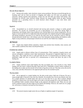 Chapter 4
STATIC ELECTRICITY
4-93. During cold weather, static electricity creates serious problems. Moving an aircraft through the air,
brushing snow and ice from an aircraft, or dragging steel cables over the snow can generate static
electricity. During external load operations, aviators key the FM radio just before load pickup. This
discharges the aircraft's static electrical charge. Because the charge rapidly builds up again, hookup
personnel use a grounding device to avoid electrical shock (Chapter 5 says more about static
discharge wands).
SAFETY
4-94. Accumulated ice on aircraft structural and moving parts presents a danger to nearby ground
personnel. The aircraft can accumulate ice up to three-quarters of an inch thick during flight in
temperatures and altitudes where icing conditions exist. During flight at less extreme temperatures, this ice
begins to loosen and fall off. Ice might shed while the helicopter loses altitude during the landing approach
and during touchdown, and pieces of ice shed by the main rotor can fly outward as much as 300 feet.
Ground personnel should stay a safe distance away from helicopters during landing and shutdown (after
flight in icing conditions), and passengers should not exit until the rotor blades have stopped.
JUNGLE
4-95. Jungle areas impede military operations. Jungle areas promise heat, humidity, rainy seasons, and
other weather conditions that reduce aircraft performance.
COMMUNICATIONS
4-96. Jungle tends to obstruct military lines of communication. Thick vegetation, irregular terrain, and
adverse atmospheric conditions screen radio transmissions. The ground or supported might have to use
radio relays. They might also have to staff and mark the CCP. If communications are limited in range,
pathfinders might also have to provide GTA communications to advise and direct the pilot to the
landing site.
LANDING SITES
4-97. Jungle conditions mean small landing sites that can handle only a few aircraft at a time. Small
landing sites also mean a reduced allowable cargo load (ACL). Pathfinders evaluate surface conditions at
the landing site to make sure the aircraft will not sink or bog down in the soil. Then they survey the site for
vines, trees, and other obstructions in the approach path and near the touchdown point.
NAVIGATION
4-98. On an approach to a jungle landing site, the pilot avoids using a high rate of descent. He uses a
steep enough angle of descent to just clear any obstacles. He normally uses a ten-to-one obstacle ratio, but
for a jungle operation, he should reduce this ratio to no less than five to one. Due to density altitude
problems in tropical areas, the aircraft might not be able to develop enough lift to clear tall obstacles. So,
the pathfinder leader considers obstacle height on the approach and departure ends. When site size and
terrain conditions permit, the pilot might run the liftoffs and landings. However, the small size of a jungle
site, soft terrain, or obstacles can keep him from doing so.
LIGHTS
4-99. The tactical situation might restrict the use of lights in nighttime jungle LZ operations.
4-32 FM 3-21.38 25 April 2006
 