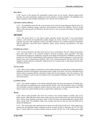 Helicopter Landing Zones
SECURITY
4-100. Success of the ground unit commander's mission relies on site security. Because jungle terrain
provides cover and concealment, landing site security presents a constant challenge. The pathfinder team
leader coordinates with the flight commander to set a specific time to light the site.
LIFTOFFS AND LANDINGS
4-101. The pathfinder orients the site to the direction of the wind. He keeps departure obstacle ratios low
due to climatic conditions, jungle vegetation, and helicopter's reduced lift capability. Because ground
effects reduce the aircraft's lift efficiency, the pilot hovers as low as possible and lingers no longer than
necessary.
DESERT
4-102. The typical desert is a dry, barren region, generally treeless and sandy. It has environmental
extremes, with violent and unpredictable weather changes. Its terrain conforms to no particular model.
Frequent clear days offer unequaled visibility and flight conditions, but a sudden sandstorm immediately
halts all operations. Successful desert operations require special training, acclimatization, and great
self-discipline.
COMMUNICATIONS
4-103. In desert operations, the radio offers the best way to communicate. The low, rolling terrain allows
good radio range. Due to the increased distances involved in military desert operations, FM radio
communications might prove inadequate, especially in the higher FM frequencies. Pathfinders, aircraft, and
ground crew must all have high-frequency radio equipment. Sand or dust in equipment or a poor electrical
ground cause most communication problems. Due to the increased distances between land force units
engaged in desert operations, helicopters might provide air or ground relay or help deploy ground radio
rebroadcast facilities.
NAVIGATION
4-104. Many of the conditions experienced in cold weather operations resemble those in desert operations.
Pathfinders and pilots find distances and altitudes hard to judge in the desert. The lack of definable terrain
features makes navigation difficult, especially at night and over long distances. Also, the sameness of the
terrain can influence a pilot to pay less attention to his surroundings. Pathfinders might have to mark and
man release points.
LANDING SITES
4-105. The climatic conditions in the desert profoundly affect the setup and operation of landing sites.
Most importantly, the pathfinder must consider density altitude, wind, and sand (dust). Sand on a landing
site can produce brownout conditions similar to those in snowy areas, so the same precautions apply. This
makes a rocky area a better landing site than a sandy hollow, depression, or valley.
WIND
4-106. Desert winds generally calm down for an hour or two around sundown. Another calm occurs
before sunrise. Other than those times, desert winds can drive dense clouds of dust and sand with hurricane
force. Strong winds naturally raise dense clouds of dust and sand, and rapid temperature changes often
follow strong winds. The pathfinder leader must consider what times of day the wind will allow him to
operate the landing site.
4-107. The extreme heat often experienced in the desert also affects the aircraft's ACL. When supporting a
ground unit, the pathfinder leader coordinates with the aviation element to determine the ACL for each
type of aircraft. Both the minimum distance between aircraft and the size of the landing point might
25 April 2006 FM 3-21.38 4-33
 