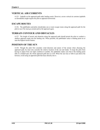 Chapter 4
VERTICAL AIR CURRENTS
4-125. Updrafts on the approach path make landing easier. However, severe vertical air currents (updrafts
or downdrafts) might require the pilot to approach downwind.
ESCAPE ROUTES
4-126. The pathfinders and pilots should plan one or more escape routes along the approach path for the
pilot to use if he must go around and try the approach again.
TERRAIN CONTOUR AND OBSTACLES
4-127. The height of terrain and obstacles along the approach path should permit the pilot to conduct a
shallow approach angle into the landing site. When possible, the pathfinders select a landing point on or
near the highest terrain feature.
POSITION OF THE SUN
4-128. Though the pilot first considers wind direction and nature of the terrain when choosing the
approach path, he must also consider the relative location of the sun and shade. To keep the pilot from
having to adjust from one light condition to another, the pathfinder makes sure that if the landing point
falls in a shaded spot, the whole approach path does as well. When the sun rises or falls to just above the
horizon, avoid using an approach path that faces directly into it.
4-36 FM 3-21.38 25 April 2006
 