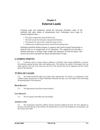 Chapter 5
External Loads
Carrying cargo and equipment outside the helicopter eliminates many of the
problems that other modes of transportation have. Helicopters move cargo by
external slingload when—
•  The cargo compartment cannot hold the load.
•  The load exceeds the helicopter's internal load limitation.
•  The ground crew must load or unload the cargo at once.
•  Landing zone conditions prevent the aircraft from touching down.
Pathfinder-qualified Soldiers prepare to organize and control external load pickup or
drop-off sites as an integral part of LZ operations. The supported unit provides a
detailed load plan, to include rough weights and sequences of load movement. This
ensures the correct and rapid movement and placement of cargo.
LANDING POINTS
5-1. Conditions such as a dusty surfaces, darkness, or obstacles often require pathfinders to increase
the minimum spacing between loads and landing points. This reduces the number of helicopters that can
safely operate at the site at the same time, the size of the mission that can be supported, and the overall
speed of the operation.
TYPES OF LOADS
5-2. All external loads fall under one of three types: high density, low density, or aerodynamic. Each
exhibits unique characteristics in flight. Pathfinders determine the type, size, and weight of the load during
the planning phase of the operation.
HIGH DENSITY
5-3. The high-density load offers the best stability.
LOW DENSITY
5-4. The low-density load offers the least stability.
AERODYNAMIC
5-5. The aerodynamic load lacks stability until the airstream stabilizes the load. The ACL depends on
the type of aircraft, the age of the airframe, the altitude above sea level, the temperature, the humidity, and
the aviation unit's SOP.
25 April 2006 FM 3-21.38 5-1
 