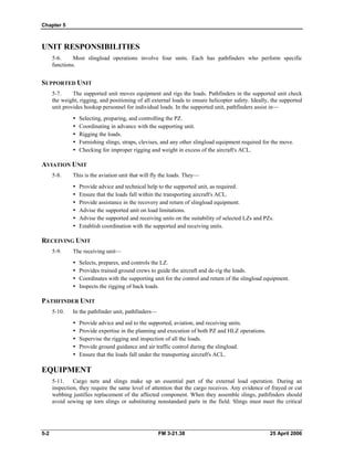 Chapter 5
UNIT RESPONSIBILITIES
5-6. Most slingload operations involve four units. Each has pathfinders who perform specific
functions.
SUPPORTED UNIT
5-7. The supported unit moves equipment and rigs the loads. Pathfinders in the supported unit check
the weight, rigging, and positioning of all external loads to ensure helicopter safety. Ideally, the supported
unit provides hookup personnel for individual loads. In the supported unit, pathfinders assist in—
•  Selecting, preparing, and controlling the PZ.
•  Coordinating in advance with the supporting unit.
•  Rigging the loads.
•  Furnishing slings, straps, clevises, and any other slingload equipment required for the move.
•  Checking for improper rigging and weight in excess of the aircraft's ACL.
AVIATION UNIT
5-8. This is the aviation unit that will fly the loads. They—
•  Provide advice and technical help to the supported unit, as required.
•  Ensure that the loads fall within the transporting aircraft's ACL.
•  Provide assistance in the recovery and return of slingload equipment.
•  Advise the supported unit on load limitations.
•  Advise the supported and receiving units on the suitability of selected LZs and PZs.
•  Establish coordination with the supported and receiving units.
RECEIVING UNIT
5-9. The receiving unit—
•  Selects, prepares, and controls the LZ.
•  Provides trained ground crews to guide the aircraft and de-rig the loads.
•  Coordinates with the supporting unit for the control and return of the slingload equipment.
•  Inspects the rigging of back loads.
PATHFINDER UNIT
5-10. In the pathfinder unit, pathfinders—
•  Provide advice and aid to the supported, aviation, and receiving units.
•  Provide expertise in the planning and execution of both PZ and HLZ operations.
•  Supervise the rigging and inspection of all the loads.
•  Provide ground guidance and air traffic control during the slingload.
•  Ensure that the loads fall under the transporting aircraft's ACL.
EQUIPMENT
5-11. Cargo nets and slings make up an essential part of the external load operation. During an
inspection, they require the same level of attention that the cargo receives. Any evidence of frayed or cut
webbing justifies replacement of the affected component. When they assemble slings, pathfinders should
avoid sewing up torn slings or substituting nonstandard parts in the field. Slings must meet the critical
5-2 FM 3-21.38 25 April 2006
 