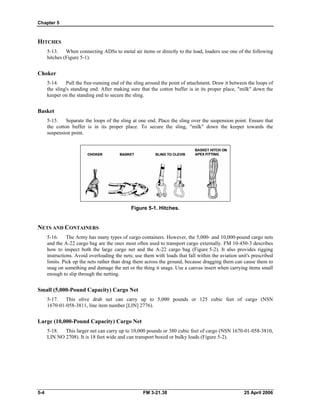 Chapter 5
HITCHES
5-13. When connecting ADSs to metal air items or directly to the load, loaders use one of the following
hitches (Figure 5-1).
Choker
5-14. Pull the free-running end of the sling around the point of attachment. Draw it between the loops of
the sling's standing end. After making sure that the cotton buffer is in its proper place, "milk" down the
keeper on the standing end to secure the sling.
Basket
5-15. Separate the loops of the sling at one end. Place the sling over the suspension point. Ensure that
the cotton buffer is in its proper place. To secure the sling, "milk" down the keeper towards the
suspension point.
Figure 5-1. Hitches.
NETS AND CONTAINERS
5-16. The Army has many types of cargo containers. However, the 5,000- and 10,000-pound cargo nets
and the A-22 cargo bag are the ones most often used to transport cargo externally. FM 10-450-3 describes
how to inspect both the large cargo net and the A-22 cargo bag (Figure 5-2). It also provides rigging
instructions. Avoid overloading the nets; use them with loads that fall within the aviation unit's prescribed
limits. Pick up the nets rather than drag them across the ground, because dragging them can cause them to
snag on something and damage the net or the thing it snags. Use a canvas insert when carrying items small
enough to slip through the netting.
Small (5,000-Pound Capacity) Cargo Net
5-17. This olive drab net can carry up to 5,000 pounds or 125 cubic feet of cargo (NSN
1670-01-058-3811, line item number [LIN] 2776).
Large (10,000-Pound Capacity) Cargo Net
5-18. This larger net can carry up to 10,000 pounds or 380 cubic feet of cargo (NSN 1670-01-058-3810,
LIN NO 2708). It is 18 feet wide and can transport boxed or bulky loads (Figure 5-2).
5-4 FM 3-21.38 25 April 2006
 