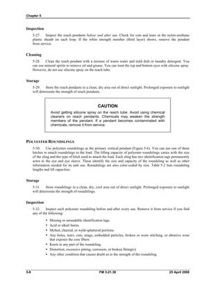 Chapter 5
Inspection
5-27. Inspect the reach pendants before and after use. Check for cuts and tears in the nylon-urethane
plastic sheath on each loop. If the white strength member (third layer) shows, remove the pendant
from service.
Cleaning
5-28. Clean the reach pendant with a mixture of warm water and mild dish or laundry detergent. You
can use mineral spirits to remove oil and grease. You can treat the top and bottom eyes with silicone spray.
However, do not use silicone spray on the reach tube.
Storage
5-29. Store the reach pendants in a clean, dry area out of direct sunlight. Prolonged exposure to sunlight
will deteriorate the strength of reach pendants.
CAUTION
Avoid getting silicone spray on the reach tube. Avoid using chemical
cleaners on reach pendants. Chemicals may weaken the strength
members of the pendant. If a pendant becomes contaminated with
chemicals, remove it from service.
POLYESTER ROUNDSLINGS
5-30. Use polyester roundslings as the primary vertical pendant (Figure 5-6). You can use one of three
hitches to attach roundslings to the load. The lifting capacity of polyester roundslings varies with the size
of the sling and the type of hitch used to attach the load. Each sling has two identification tags permanently
sewn to the eye and eye sleeve. These identify the size and capacity of the roundsling as well as other
information needed for its safe use. Roundslings are also color-coded by size. Table 5-2 lists roundsling
lengths and lift capacities.
Storage
5-31. Store roundslings in a clean, dry, cool area out of direct sunlight. Prolonged exposure to sunlight
will deteriorate the strength of roundslings.
Inspection
5-32. Inspect each polyester roundsling before and after every use. Remove it from service if you find
any of the following:
•	 Missing or unreadable identification tags.
•	 Acid or alkali burns.
•	 Melted, charred, or weld-splattered portions.
•	 Any holes, tears, cuts, snags, embedded particles, broken or worn stitching, or abrasive wear
that exposes the core fibers.
•	 Knots in any part of the roundsling.
•	 Distortion, excessive pitting, corrosion, or broken fitting(s).
•	 Any other condition that causes doubt as to the strength of the roundsling.
5-8 	 FM 3-21.38 25 April 2006
 