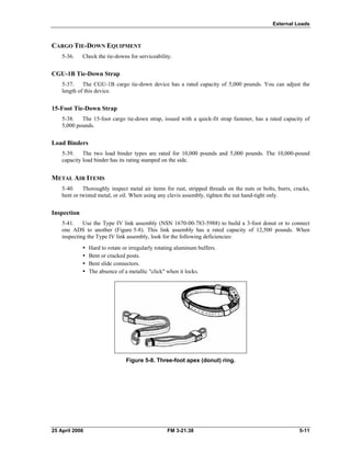 External Loads
CARGO TIE-DOWN EQUIPMENT
5-36. Check the tie-downs for serviceability.
CGU-1B Tie-Down Strap
5-37. The CGU-1B cargo tie-down device has a rated capacity of 5,000 pounds. You can adjust the
length of this device.
15-Foot Tie-Down Strap
5-38. The 15-foot cargo tie-down strap, issued with a quick-fit strap fastener, has a rated capacity of
5,000 pounds.
Load Binders
5-39. The two load binder types are rated for 10,000 pounds and 5,000 pounds. The 10,000-pound
capacity load binder has its rating stamped on the side.
METAL AIR ITEMS
5-40. Thoroughly inspect metal air items for rust, stripped threads on the nuts or bolts, burrs, cracks,
bent or twisted metal, or oil. When using any clevis assembly, tighten the nut hand-tight only.
Inspection
5-41. Use the Type IV link assembly (NSN 1670-00-783-5988) to build a 3-foot donut or to connect
one ADS to another (Figure 5-8). This link assembly has a rated capacity of 12,500 pounds. When
inspecting the Type IV link assembly, look for the following deficiencies:
•  Hard to rotate or irregularly rotating aluminum buffers.
•  Bent or cracked posts.
•  Bent slide connectors.
•  The absence of a metallic "click" when it locks.
Figure 5-8. Three-foot apex (donut) ring.
25 April 2006 FM 3-21.38 5-11
 