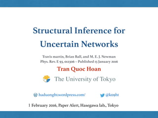 Structural Inference for
Uncertain Networks
Tran Quoc Hoan
@k09hthaduonght.wordpress.com/
1 February 2016, Paper Alert, Hasegawa lab., Tokyo
The University of Tokyo
Travis martin, Brian Ball, and M. E. J. Newman
Phys. Rev. E 93, 012306 – Published 15 January 2016
 