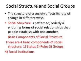 Social Structure and Social Groups
• The structure of a society affects its rate of
change in different ways.
• Social Structure is patterned, orderly &
enduring forms of social relationships that
people establish with one another.
Basic Components of Social Structure
There are 4 basic components of social
structure: 1) Status 2) Roles 3) Groups
4) Social Institutions
 