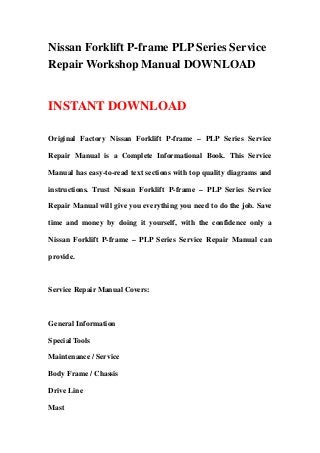 Nissan Forklift P-frame PLP Series Service
Repair Workshop Manual DOWNLOAD
INSTANT DOWNLOAD
Original Factory Nissan Forklift P-frame – PLP Series Service
Repair Manual is a Complete Informational Book. This Service
Manual has easy-to-read text sections with top quality diagrams and
instructions. Trust Nissan Forklift P-frame – PLP Series Service
Repair Manual will give you everything you need to do the job. Save
time and money by doing it yourself, with the confidence only a
Nissan Forklift P-frame – PLP Series Service Repair Manual can
provide.
Service Repair Manual Covers:
General Information
Special Tools
Maintenance / Service
Body Frame / Chassis
Drive Line
Mast
 