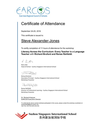 Certificate of Attendance
September 24-25, 2016
This certificate is issued to:
Steve Alexander-Jones
To certify completion of 11 hours of attendance for the workshop
Literacy Across the Curriculum: Every Teacher is a Language
Teacher with Richard Bruford and Renee Rehfeldt.
Nick Little
Head of School - Suzhou Singapore International School
Richard Bruford
Secondary Principal – Suzhou Singapore International School
Workshop Presenter
Renee Rehfeldt
Director of Professional Learning – Suzhou Singapore International School
Workshop Presenter
Dr. Richard Krajczar
EARCOS Executive Director
To verify that the above named individual participated in this course, please contact the workshop coordinator at
reneerehfeldt@ssis-suzhou.net
Cert. No. ERCS-SSIS-WW-2016-004
 