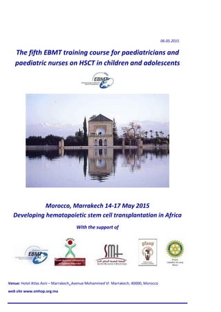 06.05.2015
The fifth EBMT training course for paediatricians and
paediatric nurses on HSCT in children and adolescents
Morocco, Marrakech 14-17 May 2015
Developing hematopoietic stem cell transplantation in Africa
With the support of
Venue: Hotel Atlas Asni – Marrakech, Avenue Mohammed VI Marrakech, 40000, Morocco
web site www.smhop.org.ma
 