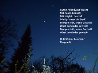 Guten Abend, gut' Nacht
Mit Rosen bedacht
Mit Näglein besteckt
Schlüpf unter die Deck'
Morgen früh, wenn Gott will
Wirst du wieder geweckt
Morgen früh, wenn Gott will
Wirst du wieder geweckt
(J. Brahms / J. Johns /
Chappell)
 