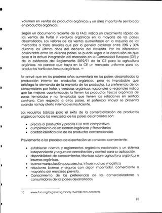 volumen en ventas de productos orgánicos y un área importante sembrada
en productos orgánicos.
Según un documento reciente de la FAO, indica un crecimiento rápido de
las ventas de frutas y verduras orgánicas en la mayoría de los países
desarrollados. Los valores de las ventas aumentaron en la mayoría de los
mercados a tasas anuales que por lo general oscilaron entre 20% y 30%
durante los últimos años del decenio del noventa. Por las diferencias
observadas entre los diversos países, s puede llegar a la conclusión de que
e
pese a la actual integración del mercado en la Comunidad Europea (CE) y
de la existencia del Reglamento 2092191 de la C para la agricultura
E
orgánica, no parece que haya en la C un mercado uniforme para los
E
productos hortícolas frescos orgánicos. 10
S prevé que en los próximos años aumentará en los países desarrollados la
e
producción interna de productos orgánicos, pero e improbable que
s
satisfaga la demanda de la mayoría de los productos. La preferencia de los
consumidores por frutas y verduras orgánicas nacionales o regionales indica
que las mejores oportunidades la tienen los productos frescos orgánicos de
zonas templadas y no templadas que tienen las estaciones en sentido
contrario. Con respecto a otros países, el potencial mayor se presenta
cuando no hay oferta interna o es insuficiente.
Los requisitos básicos para el éxito de la comercialización de productos
orgánicos hacia los mercados de los países desarrollados son:
precios al productor y precios FOB más competitivos
cumplimiento de las normas orgánicas y fitosanitarias
calidad idéntica a la de los productos convencionales
Previamente a los procesos de exportación s considera conveniente:
e
establecer normas y reglamentos orgánicos nacionales y un sistema
independiente y seguro de acreditación y control para s aplicación.
u
disponibilidad de conocimientos técnicos sobre agricultura orgánica e
insumos orgánicos.
buena manipulación poscosecha, infraestructura y logística
relaciones buenas y seguras con algún importador, comerciante o
mayorista del mercado previsto.
Conocimiento de las preferencias de los comercializadores y
consumidores de los países desarrollados

 