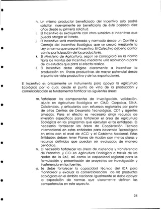 h. U mismo productor beneficiado del lncentivo solo podrá
n
solicitar nuevamente ser beneficiario de éste pasados diez
años desde s primera solicitud.
u
i. E lncentivo es excluyente con otros subsidios e Incentivos que
l
pueda otorgar el Estado.
j. E lncentivo será monitoreado y normado desde un Comité o
l
Consejo del lncentivo Ecológico que se creará mediante la
Ley o norma que crea el Incentivo. El Colectivo debería contar
con la participación de los productores.
k. E Ministerio de Agricultura, según se consagrará en la norma
l
fijará los montos del lncentivo mediante una resolución a partir
de los estudios que para el efecto realice.
l. El lncentivo debe dirigirse claramente a incentivar la
producción en líneas productivas de mayor potencial desde
el punto de vista productivo y de las exportaciones.

E lncentivo es únicamente un Instrumento para apoyar la Agricultura
l
Ecológica por lo cual, desde el punto de vista de la producción y
comercialización es fundamental fortificar las siguientes áreas:
m. Fortalecer los componentes de Investigación, validación,
ajuste en Agricultura Ecológica en CIAO, Corpoica, SENA,
Colciencias, y articularlos con esfuerzos regionales por parte
de otros Centros de Desarrollo Tecnológico, CDT y agentes
privados. Para el efecto e necesario dirigir recursos de
s
inversión específicos para fortalecer el área de Agricultura
Ecológica en los programas que ejecutan estas entidades. Es
necesario fortalecer las áreas de Cooperación Técnica
Internacional en estas entidades para desarrollo Tecnológico
en estas con el aval de ACCl y el Gobierno Nacional. Estas
Entidades deben tener Planes de Acción con metas claras y
recursos definidos que puedan ser evaluados de manera
periódica.
n. Es necesario fortalecer las áreas de asistencia y transferencia
de Pronatta, y CCI en Agricultura Ecológica a través de los
Nodos de la RAE, así como la capacidad regional para la
formulación y presentación de proyectos de investigación y
trasferencia en las fuentes.
o. S debe fortalecer la capacidad técnica del ICA para
e
monitorear y evaluar la comercialización de los productos
ecológicos en el ámbito nacional. Igualmente se debe apoyar
la expedición de normas que claramente definan las
competencias en este aspecto.

 