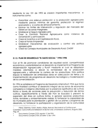 Mediante la Ley 101 de 1993 se crearon importantes mecanismos
instrumentos como:

e

Garantizar una adecua protección a la producción agropecuaria
mediante precios mínimos de garantía, protección al régimen
arancelario y a costos de almacenamiento.
Eliminar los límites de intervención y regulación del mercado del
IDEMA en las zonas marginales.
Establecer el Seguro Agropecuario
Crear la Comisión Nacional Agropecuaria como instancia de
concertación y participación.
Crear el Incentivo a al Capitalización Rural.
Crear el Fondo Emprender
Establecer mecanismos de evaluación y control ala política
agropecuaria
Crear los Consejos Municipales de Desarrollo Rural, CMDRl

3.1.3. PLAN D DESARROLLO " L SALTO SOCIAL " 1994-1 998
E
E

Con el fin de promover condiciones de equidad social, competitividad
económica y sostenibilidad en el desarrollo s implementó el Programa de
e
Modernización Agropecuaria y Rural2 mediante el cual s adoptaron
e
medidas orientadas a elevar la rentabilidad de la producción
agropecuaria y refinanciar la cartera de los productores. Esta política
expuso la realización de ambiciosas obras en adecuación de tierras y la
implementación de programas en desarrollo tecnológico y modernización
de la comercialización.
E 1994 se establece el Programa de Desarrollo Alternativo3, P A que tenía
n
D
como finalidad contribuir al desarrollo integral de las zonas de economía
campesina e indígena afectadas por la presencia significativa de cultivos
ilícitos a través de acciones para la prevención y reducción de dichos
cultivos. Específicamente a través del P A s buscaba i) prevenir la
D
e
expansión del área en cultivos ilícitos, ii) generar opciones productivas
lícitas, rentables y ambientalmente viables, iii) fortalecer la capacidad de
los municipios para la planeación y gestión de s s planes y programas de
u
desarrollo, iv) fortalecer la participación y organización de la comunidad
Pérez, Edelmira, Farah, María y Rojas, Manuel. Reconstruir la Confianza en
Colombia: nueva institucionalidad en el sector rural, Universidad Javeriana, Bogotá 2000,
Pág. 59
2
Documento Conpes 2723, agosto 1 7 de1994
3
Documento Conpes 2734, octubre 12 de 1.994
1

 
