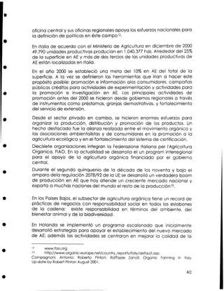 oficina central y s s oficinas regionales apoya los esfuerzos nacionales para
u
la definición de políticas en éste campol2.
E Italia de acuerdo con el Ministerio de Agricultura en diciembre de 2000
n
49.790 unidades productivas producían en 1.040.377 has. Alrededor del 25%
de la superficie en AE y más de dos tercios de las unidades productivas de
AE están localizadas en Italia.
E el año 2000 se estableció una meta del 10% en AE del total de la
n
superficie. A la vez se definieron las herramientas que irían a hacer este
propósito posible: promoción e información alos consumidores, campañas
públicas créditos para actividades de experimentación y actividades para
la promoción e investigación en A . Las principales actividades de
E
promoción antes del 2000 se hicieron desde gobiernos regionales a través
de instrumentos como préstamos, granjas demostrativas, y fortalecimiento
del servicio de extensión.
Desde el sector privado en cambio, se hicieron enormes esfuerzos para
organizar la producción, distribución y promoción de los productos. Un
hecho destacado fue la alianza realizada entre el movimiento orgánico y
las asociaciones ambientalistas y de consumidores en la promoción a la
agricultura ecológica y en el fortalecimiento del sistema de certificación.
Diecisiete organizaciones integran la Federazione Italiana per I'Agricoltura
Organica, FIAO. E la actualidad se desarrolla el un program interregional
n
para el apoyo de la agricultura orgánica financiado por el gobierno
central.
Durante el segundo quinquenio de la década de los noventa y bajo el
amparo dela regulación 2078192 de la UE se desarrolló un verdadero boom
de producción en A € que hoy atiende un creciente mercado nacional y
exporta a muchas naciones del mundo el resto de la producciónl3.
E los Países Bajos, el subsector de agricultura orgánica tiene un record de
n
prácticas de negocios con responsabilidad social en todos los eslabones
de la cadena: existe responsabilidad en términos del ambiente, del
bienestar animal y de la biodiversidad.
E Holanda se implementó un programa escalonado que inicialmente
n
desarrolló estrategias para apoyar el establecimiento del nuevo mercado
de AE; además las actividades se centraron en mejorar la calidad de la
www.fao.org
l3
http://ww.organic-europe.net/count~s/italy/default.asp
Compagnoni, Antonio; Roberto Pinton; Raffaele Zanoli: Organic Farming in ltaly
Up-date by Robert Pinton August 2001.
12

 