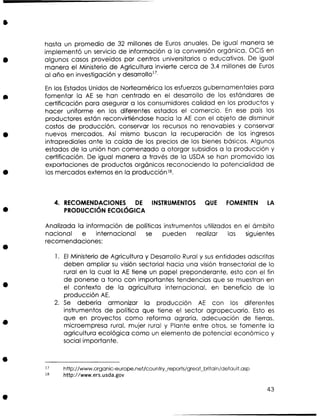 hasta un promedio de 32 millones de Euros anuales. De igual manera s
e
implementó un servicio de información a la conversión orgánica, OClS en
algunos casos proveidos por centros universitarios o educativos. De igual
manera el Ministerio de Agricultura invierte cerca de 3.4 millones de Euros
al año en investigación y desarrollo17.
E los Estados Unidos de Norteamérica los esfuerzos gubernamentales para
n
fomentar la AE se han centrado en el desarrollo de los estándares de
certificación para asegurar a los consumidores calidad en los productos y
hacer uniforme en los diferentes estados el comercio. E ese país los
n
productores están reconvirtiéndose hacia la AE con el objeto de disminuir
costos de producción, conservar los recursos no renovables y conservar
nuevos mercados. Así mismo buscan la recuperación de los ingresos
intraprediales ante la caída de los precios de los bienes básicos. Algunos
estados de la unión han comenzado a otorgar subsidios a la producción y
certificación. De igual manera a través de la U D s han promovido las
SA e
exportaciones de productos orgánicos reconociendo la potencialidad de
los mercados externos en la producciónl8.

4. RECOMENDACIONES D
E INSTRUMENTOS
PRODUCCI~N
ECOL~GICA

QUE

FOMENTEN

L
A

Analizada la información de políticas instrumentos utilizados en el ámbito
nacional e internacional s
e
pueden realizar las siguientes
recomendaciones:
1. E Ministerio de Agricultura y Desarrollo Rural y s s entidades adscritas
l
u
deben ampliar s visión sectorial hacia una visión transectonal de lo
u
rural en la cual la AE tiene un papel preponderante, esto con el fin
de ponerse a tono con importantes tendencias que s muestran en
e
el contexto de la agricultura internacional, en beneficio de la
producción AE.
2. S debería armonizar la producción AE con los diferentes
e
instrumentos de política que tiene el sector agropecuario. Esto e
s
que en proyectos como reforma agraria, adecuación de tierras,
microempresa rural, mujer rural y Plante entre otros, s fomente la
e
agricultura ecológica como un elemento de potencial económico y
social importante.

 