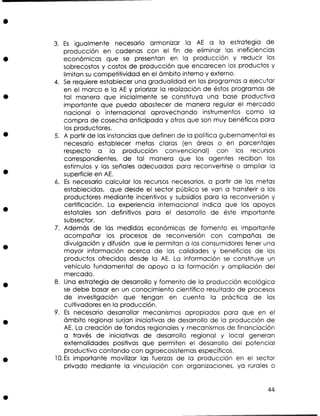 3. Es igualmente necesario armonizar la AE a la estrategia de
producción en cadenas con el fin de eliminar las ineficien~ias
económicas que se presentan en la producción y reducir los
sobrecostos y costos de producción que encarecen los productos y
limitan s competitividad en el ámbito interno y externo.
u
4. S requiere establecer una gradualidad en los programas a ejecutar
e
en el marco e la AE y priorizar la realización de éstos programas de
tal manera que inicialmente se constituya una base productiva
importante que pueda abastecer de manera regular el mercado
nacional o internacional aprovechando instrumentos como la
compra de cosecha anticipada y otros que son muy benéficos para
los productores.
5. A partir de las instancias que definen de la política gubernamental e
s
necesario establecer metas claras (en áreas o en porcentajes
respecto a la producción convencional) con los recursos
correspondientes, de tal manera que los agentes reciban los
estímulos y las señales adecuadas para reconvertirse o ampliar la
superficie en A€.
6. Es necesario calcular los recursos necesarios, a partir de las metas
establecidas, que desde el sector público s van a transferir a los
e
productores mediante incentivos y subsidios para la reconversión y
certificación. La experiencia internacional indica que los apoyos
estatales son definitivos para el desarrollo de éste importante
s bsector.
u
7. Además de las medidas económicas de fomento es importante
acompañar los procesos de reconversión con campañas de
divulgación y difusión que le permitan a los consumidores tener una
mayor información acerca de las calidades y beneficios de los
productos ofrecidos desde la A . La información s constituye un
E
e
vehículo fundamental de apoyo a la formación y ampliación del
mercado.
8. Una estrategia de desarrollo y fomento de la producción ecológica
se debe basar en un conocimiento científico resultado de procesos
de investigación que tengan en cuenta la práctica de los
cultivadores en la producción.
9. Es necesario desarrollar mecanismos apropiados para que en el
ámbito regional surjan iniciativas de desarrollo de la producción de
AE. La creación de fondos regionales y mecanismos de financiación
a través de iniciativas de desarrollo regional y local generan
externalidades positivas que permiten el desarrollo del potencial
productivo contando con agroecosistemas específicos.
10.E~
importante movilizar las fuerzas de la producción en el sector
privado mediante la vinculación con organizaciones, ya rurales o

 