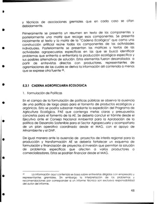 y técnicos de asociaciones gremiales que en cada caso s citan
e

debidamente.
Primeramente s presenta un resumen en texto de los componentes y
e
posteriormente una matriz que recoge esos componentes. S presenta
e
inicialmente el texto y la matriz de la "Cadena Ecológica" que como una
construcción artificial reúne todos los componentes de las actividades
individuales, Posteriormente se presentan las matrices y textos de las
actividades agropecuarias específicas en las que s buscó identificar
e
problemas que enfrenta o enfrentaría la producción ecológica especifica y
s s posibles alternativas de solución. Estos elementos fueron desarrollados a
u
partir de entrevistas directas con productores, representantes de
agremiaciones de las cuales s deriva la información allí contenida a menos
e
que s exprese otra fuente 25.
e

5.3.1 CADENA AGROPECUARIA ECOLOGICA
1. Formulación de Políticas

E el campo de la formulación de políticas públicas s observa la ausencia
n
e
de una política de largo plazo para el fomento de productos ecológicos y
orgánicos. Esto se podría subsanar mediante la expedición del Programa de
Agricultura Ecológica, PAE que contenga metas claras y presupuestos
concretos para el fomento de la A . S debería concluir el trámite desde el
E e
Ejecutivo ante el Consejo Nacional Ambiental para la Aprobación de la
política de Desarrollo Sostenible para el Sector Agropecuario y acompañarlo
de un plan operativo coordinado desde el MAG, con el apoyo de
Minambiente y el DNP.
De igual manera ante la ausencia de proyectos de interés regional para la
producción y transformación AE s debería fortalecer un esquema de
e
formulación y financiación de proyectos d inversión que permitan la solución
de problemas específicos que afecten a varios productores o
comercializadores. Estos se podrían financiar desde el MAG.

25

La información aquí contenida se basa sobre entrevistas dirigidas con empresario y
representantes gremiales. Sin embargo la interpretación de los problemas y
recomendaciones por corresponder a un informe técnico son exclusiva responsabilidad
del autor del informe.

 