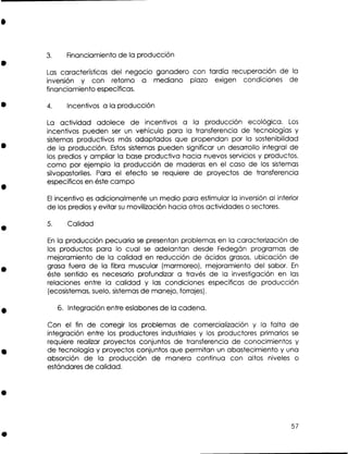 3.

Financiamiento de la producción

Las características del negocio ganadero con tardía recuperación de la
inversión y con retorno a mediano plazo exigen condiciones de
financiamiento específicas.
4.

Incentivos a la producción

La actividad adolece de incentivos a la producción ecológica. Los
incentivos pueden ser un vehículo para la transferencia de tecnologías y
sistemas productivos más adaptados que propendan por la sostenibilidad
de la producción. Estos sistemas pueden significar un desarrollo integral de
los predios y ampliar la base productiva hacia nuevos servicios y productos,
como por ejemplo la producción de maderas en el caso de los sistemas
silvopastoriles. Para el efecto se requiere de proyectos de transferencia
específicos en éste campo
El incentivo e adicionalmente un medio para estimular la inversión al interior
s
de los predios y evitar s movilización hacia otros actividades o sectores.
u

5.

Calidad

E la producción pecuaria se presentan problemas en la caracterización de
n
los productos para lo cual s adelantan desde Fedegán programas de
e
mejoramiento de la calidad en reducción de ácidos grasos, ubicación de
grasa fuera de la fibra muscular (marmoreo), mejoramiento del sabor. E
n
éste sentido e necesario profundizar a través de la investigación en las
s
relaciones entre la calidad y las condiciones específicas de producción
(ecosistemas,suelo, sistemas de manejo, forrajes).

6. Integración entre eslabones de la cadena.
Con el fin de corregir los problemas de comercialización y la falta de
e
integración entre los productores industriales y los productores primarios s
requiere realizar proyectos conjuntos de transferencia de conocimientos y
de tecnología y proyectos conjuntos que permitan un abastecimiento y una
absorción de la producción de manera continua con altos niveles o
estándares de calidad.

 