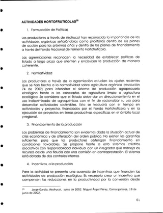 ACTIVIDADES HORTOFRUTICOLAS*~
1. Formulación de Políticas

L s productores a través de Asofrucol han reconocido la importancia de las
o
actividades orgánicas señalándolas como prioritarias dentro de s s planes
u
de acción para los próximos años y dentro de los planes de financiamiento
a través del Fondo Nacional de Fomento Hortofrutícola.
Las agremiaciones reconocen la necesidad de establecer políticas de
Estado a largo plazo que orienten y encaucen la producción de manera
coherente.
2. Normatividad

L s productores a través de la agremiación estudian los ajustes recientes
o
que s han hecho a la normatividad sobre agricultura orgánica (resolución
e
74 de 2002) para interiorizar el sistema de producción agropecuario
ecológico frente a los conceptos de agricultura limpia o agricultura
ecológica. S considera que el Estado debe dar un direccionamiento en el
e
uso indiscriminado de agroquímicos con el fin de racionalizar s uso para
u
desarrollar actividades sostenibles. Esto s traducirá con el tiempo en
e
actividades y proyectos financiados por el Fondo Hortofrutícola y en la
ejecución de proyectos en líneas productivas específicas en el ámbito local
y regional.
3. Financiamiento de la producción
Los problemas de financiamiento son evidentes dada la situación actual de
crisis económica y de alteración del orden público. No existen las garantías
suficientes para que los productores obtengan financiamiento en
condiciones favorables. S propone frente a esto sistemas créditos
e
asociativos con responsabilidad individual con un integrador que maneja los
recursos desde una fiducia con una comisión en contraprestación. E sistema
l
está dotado de dos controles internos
4. Incentivos a la producción

Para la actividad se presenta una ausencia de incentivos que financien las
actividades de producción ecológica. Es necesario crear un incentivo que
compensen las reducciones en la productividad por la conversión desde
29
Jorge García, Asofrucol, junio de 2002. Miguel Ángel Pérez, Comorgánicos, 18 de
junio de 2002.

 