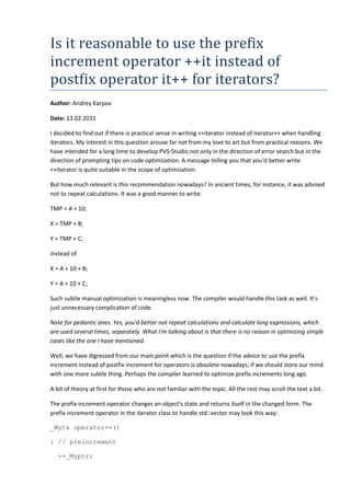 Is it reasonable to use the prefix
increment operator ++it instead of
postfix operator it++ for iterators?
Author: Andrey Karpov

Date: 13.02.2011

I decided to find out if there is practical sense in writing ++iterator instead of iterator++ when handling
iterators. My interest in this question arouse far not from my love to art but from practical reasons. We
have intended for a long time to develop PVS-Studio not only in the direction of error search but in the
direction of prompting tips on code optimization. A message telling you that you'd better write
++iterator is quite suitable in the scope of optimization.

But how much relevant is this recommendation nowadays? In ancient times, for instance, it was advised
not to repeat calculations. It was a good manner to write:

TMP = A + 10;

X = TMP + B;

Y = TMP + C;

instead of

X = A + 10 + B;

Y = A + 10 + C;

Such subtle manual optimization is meaningless now. The compiler would handle this task as well. It's
just unnecessary complication of code.

Note for pedantic ones. Yes, you'd better not repeat calculations and calculate long expressions, which
are used several times, separately. What I'm talking about is that there is no reason in optimizing simple
cases like the one I have mentioned.

Well, we have digressed from our main point which is the question if the advice to use the prefix
increment instead of postfix increment for operators is obsolete nowadays; if we should store our mind
with one more subtle thing. Perhaps the compiler learned to optimize prefix increments long ago.

A bit of theory at first for those who are not familiar with the topic. All the rest may scroll the text a bit.

The prefix increment operator changes an object's state and returns itself in the changed form. The
prefix increment operator in the iterator class to handle std::vector may look this way:

_Myt& operator++()

{ // preincrement

   ++_Myptr;
 