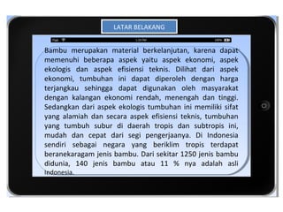 LATAR BELAKANG
                     LATAR BELAKANG


Bambu merupakan material berkelanjutan, karena dapat
 Bambu merupakan material berkelanjutan, karena dapat
memenuhi beberapa aspek yaitu aspek ekonomi, aspek
 memenuhi beberapa aspek yaitu aspek ekonomi, aspek
ekologis dan aspek efisiensi teknis. Dilihat dari aspek
 ekologis dan aspek efisiensi teknis. Dilihat dari aspek
ekonomi, tumbuhan ini dapat diperoleh dengan harga
 ekonomi, tumbuhan ini dapat diperoleh dengan harga
terjangkau sehingga dapat digunakan oleh masyarakat
 terjangkau sehingga dapat digunakan oleh masyarakat
                   iTab
dengan kalangan ekonomi rendah, menengah dan tinggi.
 dengan kalangan ekonomi rendah, menengah dan tinggi.
Sedangkan dari aspek ekologis tumbuhan ini memiliki sifat
 Sedangkan dari aspek ekologis tumbuhan ini memiliki sifat
                 Template
yang alamiah dan secara aspek efisiensi teknis, tumbuhan
 yang alamiah dan secara aspek efisiensi teknis, tumbuhan
yang tumbuh subur di daerah tropis dan subtropis ini,
 yang tumbuh subur di daerah tropis dan subtropis ini,
mudah dan cepat dari segi pengerjaanya. Di Indonesia
 mudah dan cepat dari segi pengerjaanya. Di Indonesia
sendiri sebagai negara yang beriklim tropis terdapat
 sendiri sebagai negara yang beriklim tropis terdapat
beranekaragam jenis bambu. Dari sekitar 1250 jenis bambu
 beranekaragam jenis bambu. Dari sekitar 1250 jenis bambu
didunia, 140 jenis bambu atau 11 % nya adalah asli
 didunia, 140 jenis bambu atau 11 % nya adalah asli
Indonesia.
 Indonesia.
 