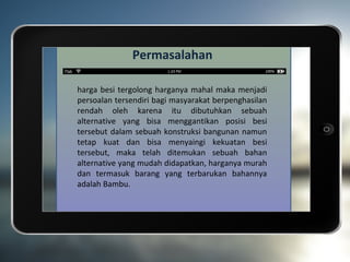 Permasalahan

harga besi tergolong harganya mahal maka menjadi
persoalan tersendiri bagi masyarakat berpenghasilan
rendah oleh karena itu dibutuhkan sebuah
alternative yang bisa menggantikan posisi besi
tersebut dalam sebuah konstruksi bangunan namun
tetap kuat dan bisa menyaingi kekuatan besi
tersebut, maka telah ditemukan sebuah bahan
alternative yang mudah didapatkan, harganya murah
dan termasuk barang yang terbarukan bahannya
adalah Bambu.
 