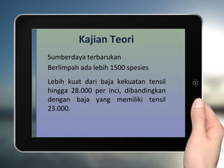 Kajian Teori
Sumberdaya terbarukan
Berlimpah ada lebih 1500 spesies
Lebih kuat dari baja kekuatan tensil
hingga 28.000 per inci, dibandingkan
dengan baja yang memiliki tensil
23.000.
 