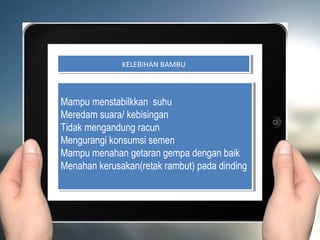 KELEBIHAN BAMBU
               KELEBIHAN BAMBU



Mampu menstabilkkan suhu
Mampu menstabilkkan suhu
Meredam suara/ kebisingan
Meredam suara/ kebisingan
Tidak mengandung racun
Tidak mengandung racun
Mengurangi konsumsi semen
Mengurangi konsumsi semen
Mampu menahan getaran gempa dengan baik
Mampu menahan getaran gempa dengan baik
Menahan kerusakan(retak rambut) pada dinding
Menahan kerusakan(retak rambut) pada dinding
 